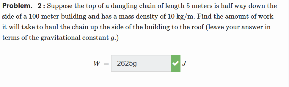 Problem. 2: Suppose the top of a dangling chain of length 5 meters is half way down the
side of a 100 meter building and has a mass density of 10 kg/m. Find the amount of work
it will take to haul the chain up the side of the building to the roof (leave your answer in
terms of the gravitational constant g.)
W =
2625g
J