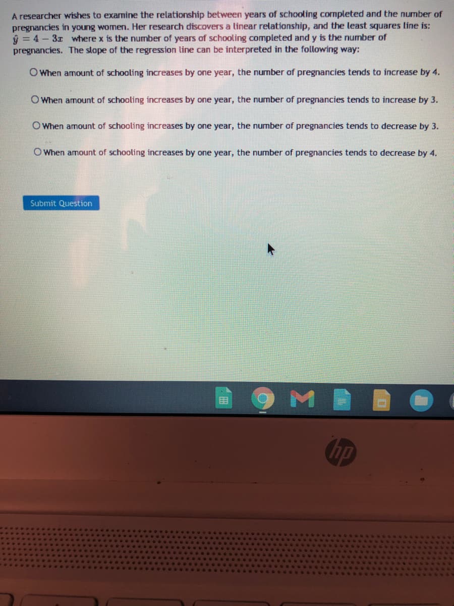 A researcher wishes to examine the relationship between years of schooling cormpleted and the number of
pregnancies in young women. Her research discovers a linear relationship, and the least squares line is:
ý = 4 - 3x where x is the number of years of schooling completed and y is the number of
pregnancies. The slope of the regression line can be interpreted in the following way:
O When amount of schooling increases by one year, the number of pregnancies tends to increase by 4.
O When amount of schooling increases by one year, the number of pregnancies tends to increase by 3.
O When amount of schooling increases by one year, the number of pregnancies tends to decrease by 3.
O When amount of schooling increases by one year, the number of pregnancies tends to decrease by 4.
Submit Question
M
