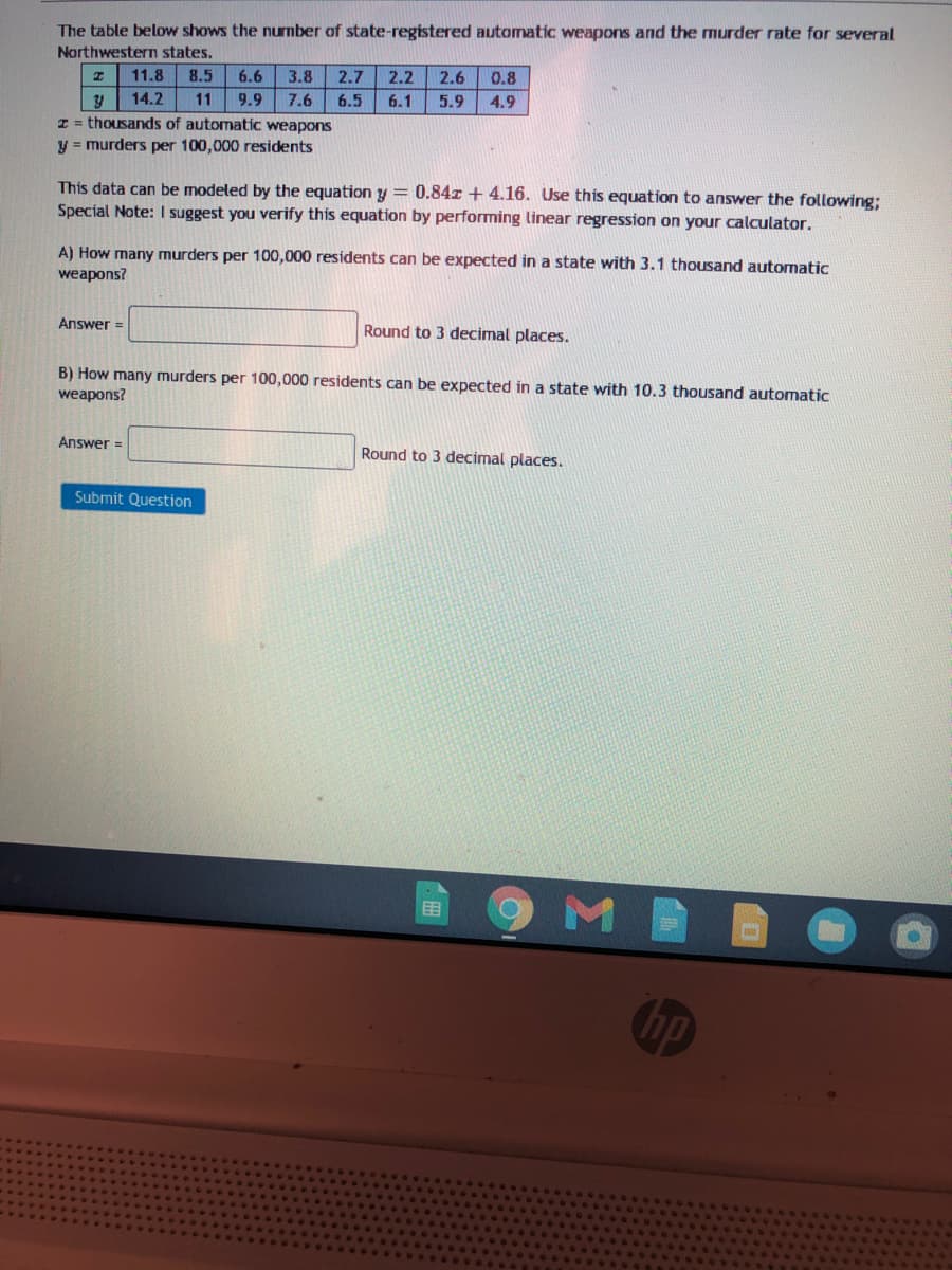 The table below shows the nurmber of state-registered automatic weapons and the murder rate for several
Narthwestern states.
11.8
8.5
6.6
3.8
2.7
2.2
2.6
0.8
14.2
11
9.9
7.6
6.5
6.1
5.9
4.9
z = thousands of automatic weapons
y = murders per 100,000 residents
This data can be modeled by the equation y = 0.84x + 4.16. Use this equation to answer the following;
Special Note: I suggest you verify this equation by performing linear regression on your calculator.
A) How many murders per 100,000 residents can be expected in a state with 3.1 thousand automatic
weapons?
Answer =
Round to 3 decimal places.
B) How many murders per 100,000 residents can be expected in a state with 10.3 thousand automatic
weapons?
Answer =
Round to 3 decimal places.
Submit Question
田
hp
