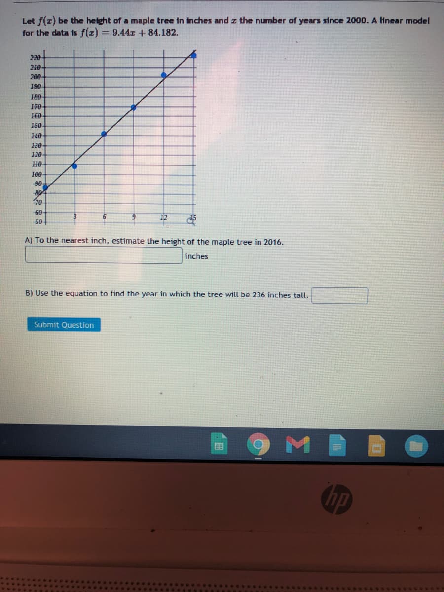 Let f(z) be the height of a maple tree in inches and z the number of years since 2000. A Hnear model
for the data is f(z)
= 9.44r + 84.182.
220
210-
200
190
170
160
150
140
130
120
100
90
80
70
60
12
15
50
A) To the nearest inch, estimate the height of the maple tree in 2016.
inches
B) Use the equation to find the year in which the tree will be 236 inches tall.
Submit Question
目
hp
