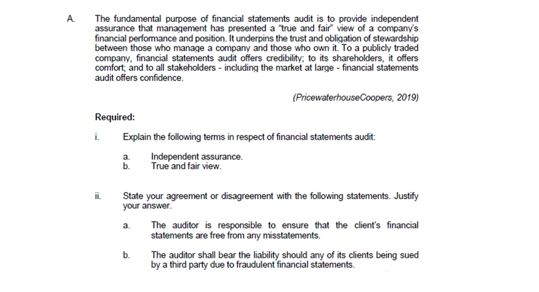 А.
The fundamental purpose of financial statements audit is to provide independent
assurance that management has presented a "true and fair" view of a company's
financial performmance and position. It underpins the trust and obligation of stewardship
between those who manage a company and those who own it. To a publicly traded
company, financial statements audit offers credibility; to its shareholders, it offers
comfort; and to all stakeholders - including the market at large - financial statements
audit offers confidence.
(PricewaterhouseCoopers, 2019)
Required:
i.
Explain the following terms in respect of financial statements audit:
Independent assurance.
True and fair view.
a.
b.
ii.
State your agreement or disagreement with the following statements. Justify
your answer.
The auditor is responsible to ensure that the client's financial
statements are free from any misstatements.
a.
b.
The auditor shall bear the liability should any of its clients being sued
by a third party due to fraudulent financial statements.
