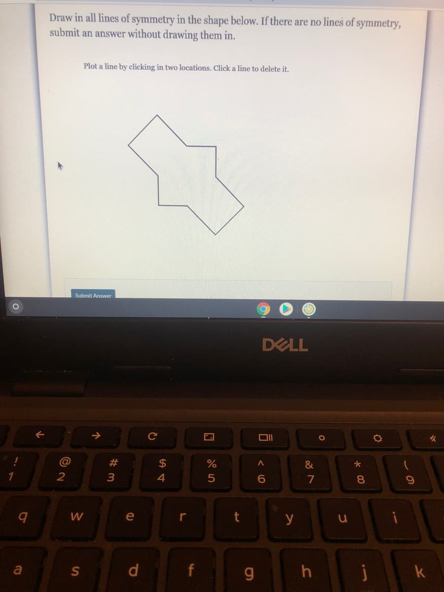 Draw in all lines of symmetry in the shape below. If there are no lines of symmetry,
submit an answer without drawing them in.
Plot a line by clicking in two locations. Click a line to delete it.
Submit Answer
DELL
@
23
2$
%
&
1
2
4
8.
W
e
r
y
a
d
f
k
口
