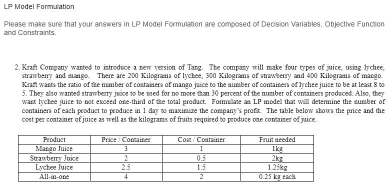 LP Model Formulation
Please make sure that your answers in LP Model Formulation are composed of Decision Variables, Objective Function
and Constraints.
2. Kraft Company wanted to introduce a new version of Tang. The company will make four types of juice, using lychee,
strawberry and mango. There are 200 Kilograms of lychee, 300 Kilograms of strawberry and 400 Kilograms of mango.
Kraft wants the ratio of the number of containers of mango juice to the number of containers of lychee juice to be at least 8 to
5. They also wanted strawberry juice to be used for no more than 30 percent of the number of containers produced. Also, they
want lychee juice to not exceed one-third of the total product. Formulate an LP model that will determine the number of
containers of each product to produce in 1 day to maximize the company's profit. The table below shows the price and the
cost per container of juice as well as the kilograms of fruits required to produce one container of juice.
Product
Mango Juice
Strawberry Juice
Lychee Juice
Price / Container
Cost / Container
Fruit needed
3
1
1kg
2kg
1.25kg
2
0.5
2.5
1.5
All-in-one
4
2
0.25 kg each
