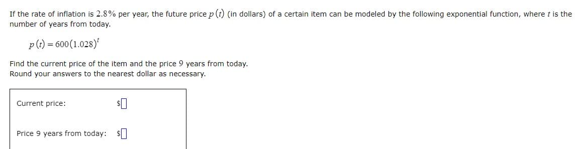 If the rate of inflation is 2.8% per year, the future price p (t (in dollars) of a certain item can be modeled by the following exponential function, where t is the
number of years from today.
p(t) =
600(1.028)
Find the current price of the item and the price 9 years from today.
Round your answers to the nearest dollar as necessary.
Current price:
Price 9 years from today: S|
