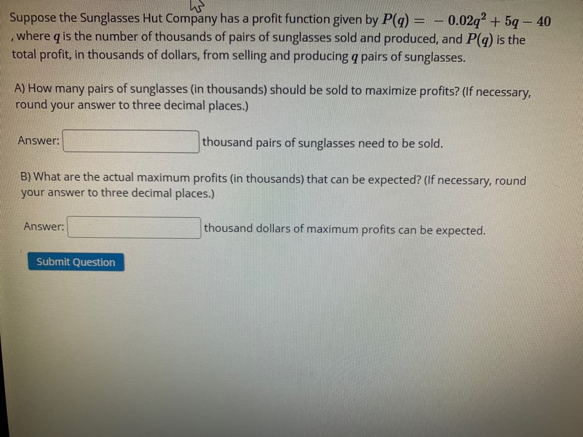 Suppose the Sunglasses Hut Company has a profit function given by P(q) = – 0.02q² + 5q – 40
,where q is the number of thousands of pairs of sunglasses sold and produced, and P(g) is the
total profit, in thousands of dollars, from selling and producing q pairs of sunglasses.
A) How many pairs of sunglasses (in thousands) should be sold to maximize profits? (If necessary,
your answer to three decimal places.)
round
Answer:
thousand pairs of sunglasses need to be sold.
B) What are the actual maximum profits (in thousands) that can be expected? (If necessary, round
your answer to three decimal places.)
Answer:
thousand dollars of maximum profits can be expected.
Submit Question
