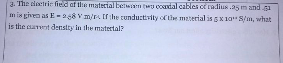 3. The electric field of the material between two coaxial cables of radius .25 m and .51
m is given as E = 2.58 V.m/r3. If the conductivity of the material is 5 x 100 S/m, what
%3D
is the current density in the material?
