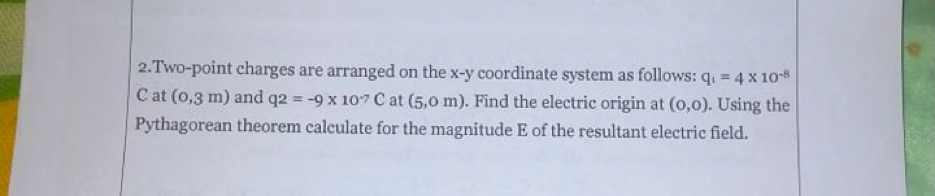 2.Two-point charges are arranged on the x-y coordinate system as follows: q. = 4 x 108
C at (0,3 m) and q2 = -9 x 107 C at (5,0 m). Find the electric origin at (0,0). Using the
Pythagorean theorem calculate for the magnitude E of the resultant electric field.
