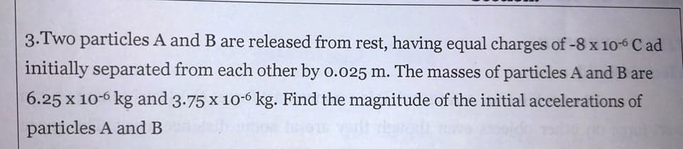 3.Two particles A and B are released from rest, having equal charges of -8x 10-6 C ad
initially separated from each other by o.o25 m. The masses of particles A and B are
6.25 x 10-6 kg and 3.75 x 10-6 kg. Find the magnitude of the initial accelerations of
particles A and B
