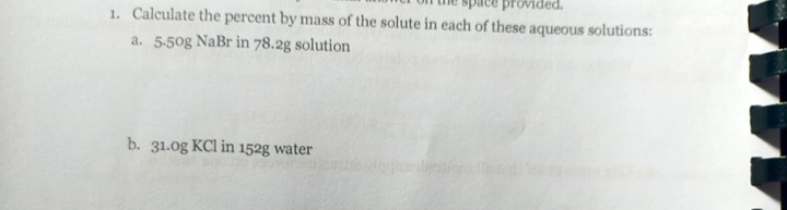 provided.
1. Calculate the percent by mass of the solute in each of these aqueous solutions:
a. 5-50g NaBr in 78.2g solution
b. 31.0g KCl in 152g water
