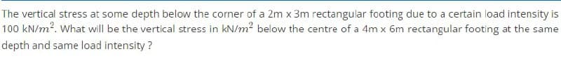 The vertical stress at some depth below the corner of a 2m x 3m rectangular footing due to a certain load intensity is
100 kN/m?. What will be the vertical stress in kN/m? below the centre of a 4m x 6m rectangular footing at the same
depth and same load intensity ?
