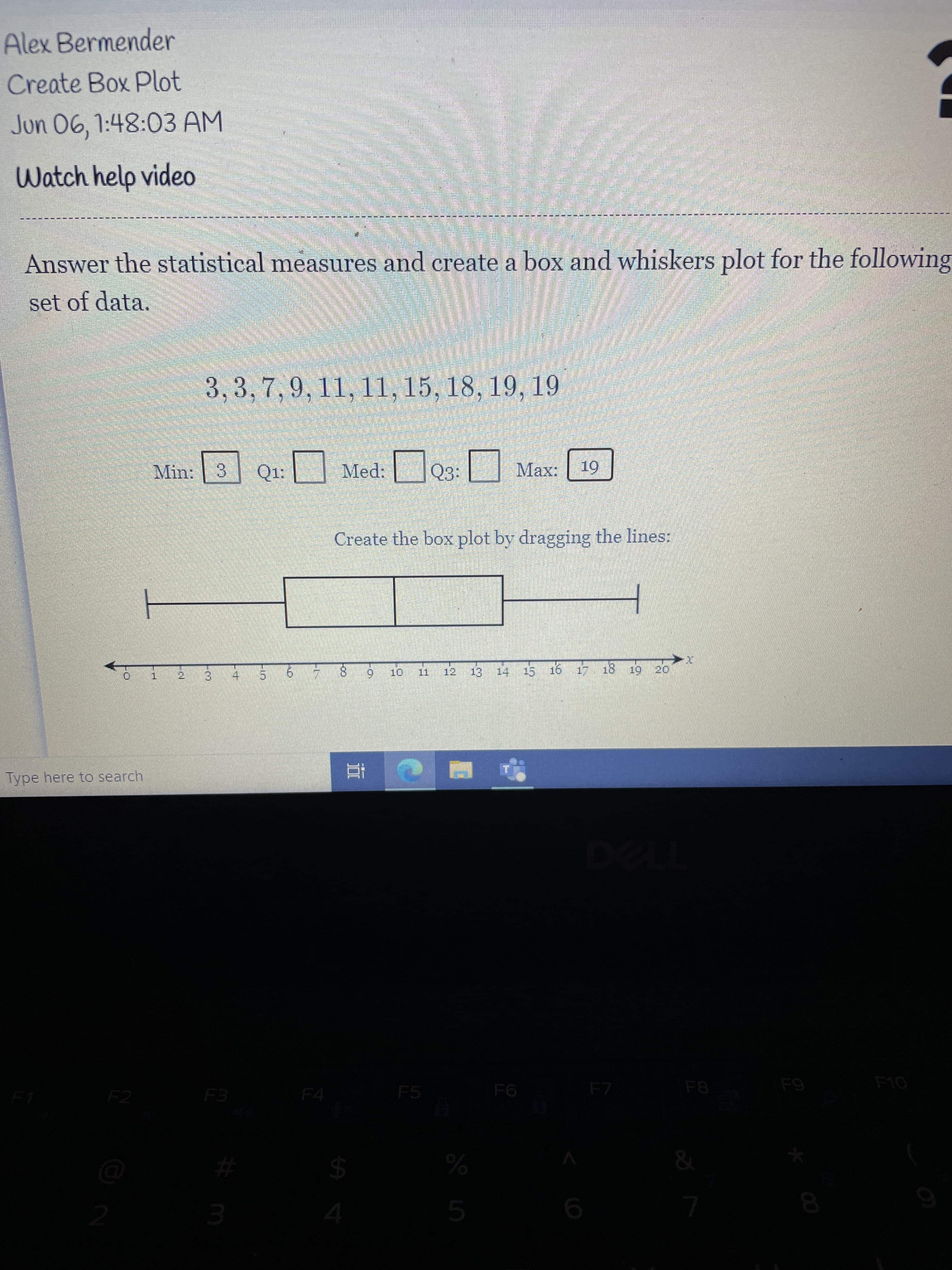 **Creating a Box and Whiskers Plot**

**Task Overview**
Student: Alex Bermender  
Activity: Create Box Plot  
Date: Jun 06, 1:48:03 AM  

**Instructions:**
Answer the statistical measures and create a box and whiskers plot for the following set of data:

**Data Set:**  
3, 3, 7, 9, 11, 11, 15, 18, 19, 19

**Statistical Measures:**
- **Minimum (Min):** 3
- **First Quartile (Q1):** [Enter the value]
- **Median (Med):** [Enter the value]
- **Third Quartile (Q3):** [Enter the value]
- **Maximum (Max):** 19

**Creating the Box Plot:**
To create the box plot, drag the lines to represent the statistical values on the number line provided below the data set.

**Diagram Explanation:**
The box plot consists of a horizontal number line marked from 0 to 20. A rectangular box is displayed on the number line with two lines (whiskers) extending from the left and right edges of the box. These whiskers extend to the minimum and maximum values of the data set.

- The left whisker begins at 3 and ends at the left edge of the box.
- The right whisker begins at the right edge of the box and ends at 19.

Ensure to accurately position the Q1, Med, and Q3 values within the box by dragging the lines to fit the values obtained from the data set.

**Helpful Resource:**
Click on the "Watch help video" link for a step-by-step guide on creating a box and whiskers plot.

For any additional support or questions, please refer to your course instructor or reach out through the discussion forum.