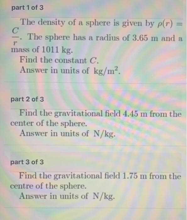 part 1 of 3
The density of a sphere is given by p(r) =
%3D
The sphere has a radius of 3.65 m and a
-
mass of 1011 kg.
Find the constant C.
Answer in units of kg/m2.
part 2 of 3
Find the gravitational field 4.45 m from the
center of the sphere.
Answer in units of N/kg.
part 3 of 3
Find the gravitational field 1.75 m from the
centre of the sphere.
Answer in units of N/kg.
