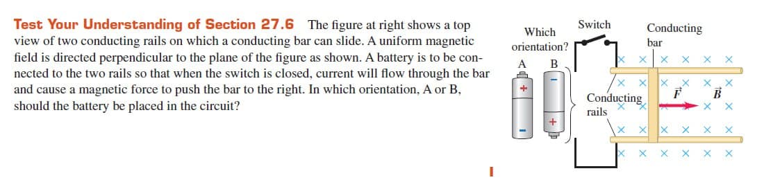 Test Your Understanding of Section 27.6 The figure at right shows a top
view of two conducting rails on which a conducting bar can slide. A uniform magnetic
field is directed perpendicular to the plane of the figure as shown. A battery is to be con-
nected to the two rails so that when the switch is closed, current will flow through the bar
and cause a magnetic force to push the bar to the right. In which orientation, A or B,
should the battery be placed in the circuit?
Which
orientation?
B
A
4
Switch
X
Conducting
bar
X X
Conducting
rails
X X X
F
X
X X X
X
X
X
B
X X
X
X X X X