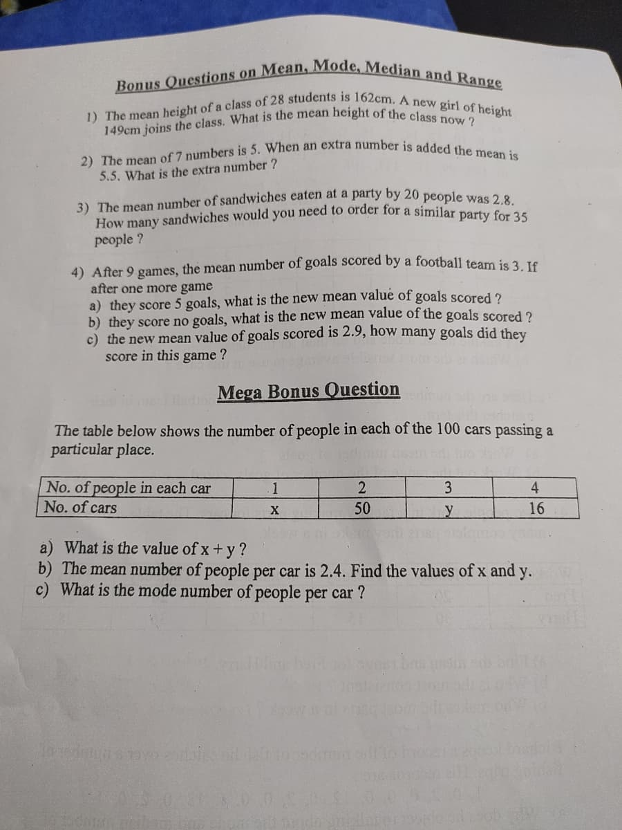 149cm joins the class. What is the mean height of the class now ?
How many sandwiches would you need to order for a similar party for 35
2) The mean of 7 numbers is 5. When an extra number is added the mean is
1) The mean height of a class of 28 students is 162cm. A new girl of height
Bonus Questions on Mean, Mode, Median and Range
5.5. What is the extra number ?
3) The mean number of sandwiches eaten at a party by 20 people was 2 8
people ?
4) After 9 games, the mean number of goals scored by a football team is 3. 16
after one more game
a) they score 5 goals, what is the new mean value of goals scored 2
b) they score no goals, what is the new mean value of the goals scored 2
c) the new mean value of goals scored is 2.9, how many goals did they
score in this game ?
Mega Bonus Question
The table below shows the number of people in each of the 100 cars passing a
particular place.
No. of people in each car
No. of cars
1
3
4
50
16
a) What is the value of x+y ?
b) The mean number of people per car is 2.4. Find the values of x and y.
c) What is the mode number of people per car ?
Lberd
