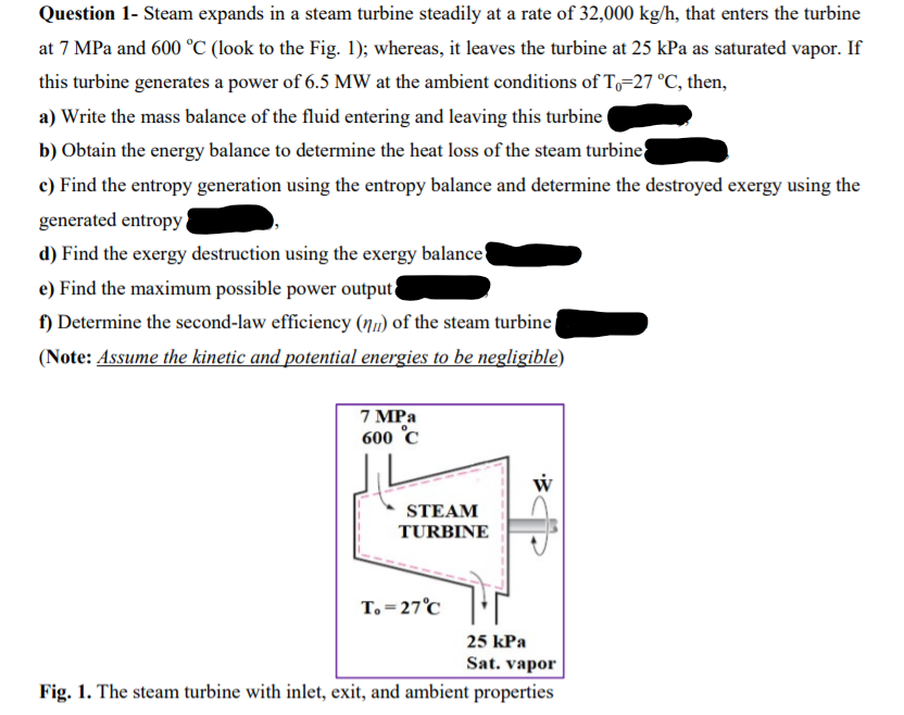 Question 1- Steam expands in a steam turbine steadily at a rate of 32,000 kg/h, that enters the turbine
at 7 MPa and 600 °C (look to the Fig. 1); whereas, it leaves the turbine at 25 kPa as saturated vapor. If
this turbine generates a power of 6.5 MW at the ambient conditions of To-27 °C, then,
a) Write the mass balance of the fluid entering and leaving this turbine t
b) Obtain the energy balance to determine the heat loss of the steam turbine
c) Find the entropy generation using the entropy balance and determine the destroyed exergy using the
generated entropy
d) Find the exergy destruction using the exergy balance{
e) Find the maximum possible power output
f) Determine the second-law efficiency (n) of the steam turbine
(Note: Assume the kinetic and potential energies to be negligible)
7 MPa
600 °C
STEAM
TURBINE
T. = 27°C
25 kPa
Sat. vapor
Fig. 1. The steam turbine with inlet, exit, and ambient properties
