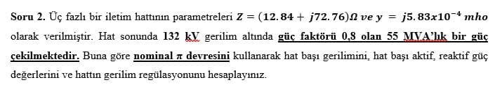 Soru 2. Üç fazlı bir iletim hattının parametreleri Z
=
(12.84 + j72.76) ve y=j5.83x10-4 mho
olarak verilmiştir. Hat sonunda 132 kV gerilim altında güç faktörü 0,8 olan 55 MVA'lık bir güç
ग
çekilmektedir. Buna göre nominal 7 devresini kullanarak hat başı gerilimini, hat başı aktif, reaktif güç
değerlerini ve hattın gerilim regülasyonunu hesaplayınız.