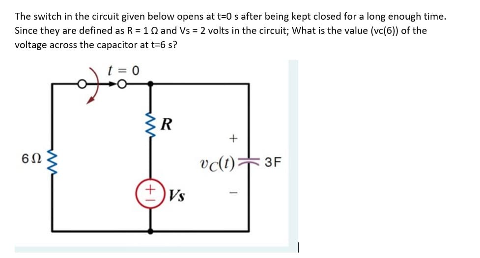 The switch in the circuit given below opens at t=0 s after being kept closed for a long enough time.
Since they are defined as R =10 and Vs = 2 volts in the circuit; What is the value (vc(6)) of the
voltage across the capacitor at t=6 s?
ER
+
vc(t)F 3F
Vs
