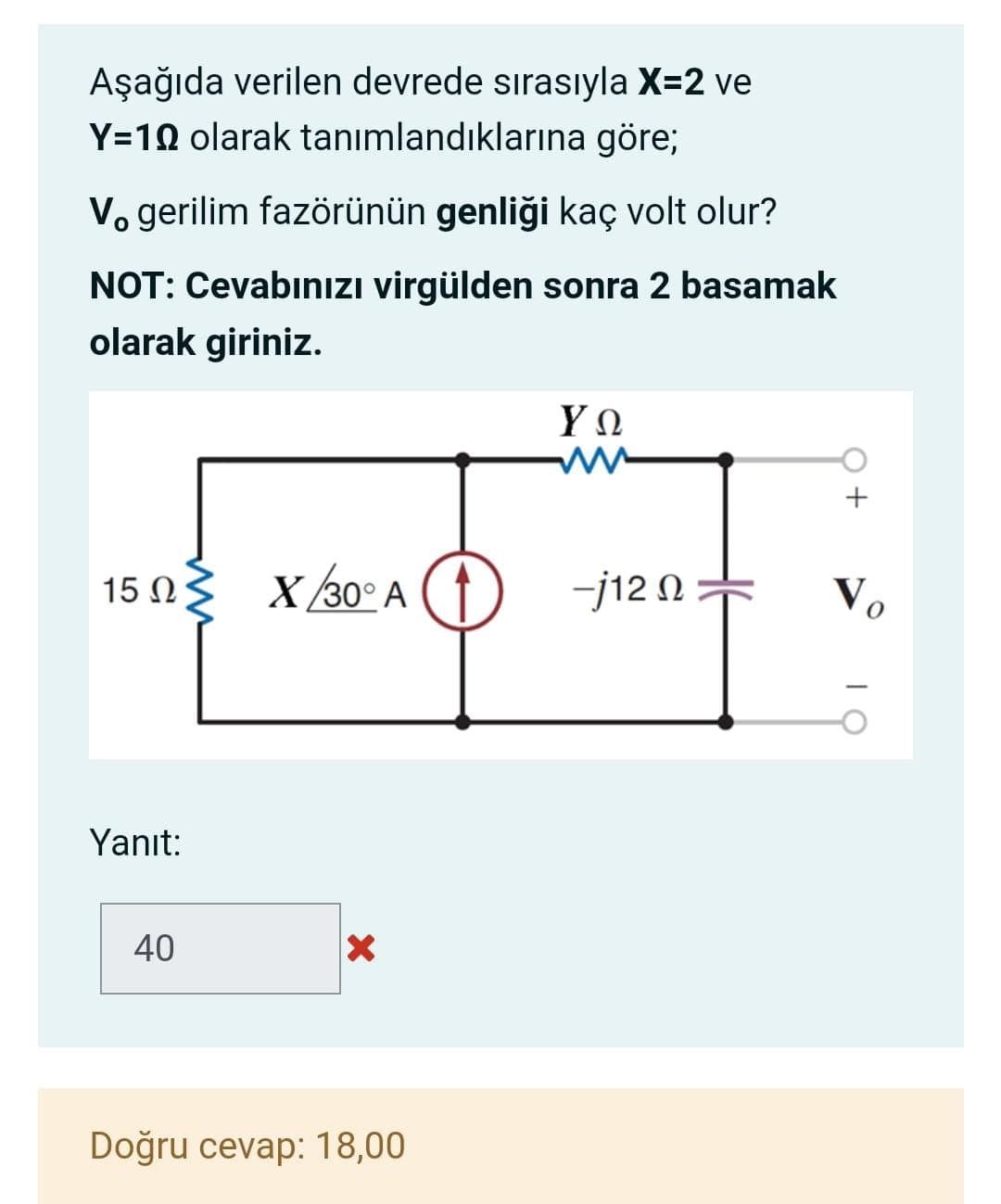 Aşağıda verilen devrede sırasıyla X=2 ve
Y=10 olarak tanımlandıklarına göre;
Vo gerilim fazörünün genliği kaç volt olur?
NOT: Cevabınızı virgülden sonra 2 basamak
olarak giriniz.
ΥΩ
X/30° A
-j12 0+
Vo
Yanıt:
40
Doğru cevap: 18,00
+
