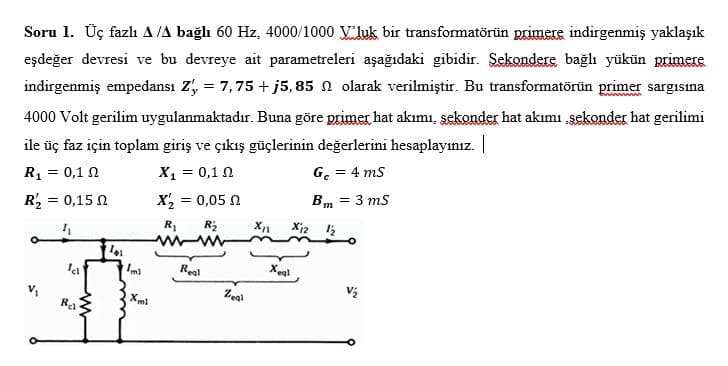 Soru 1. Üç fazlı A/A bağlı 60 Hz, 4000/1000 luk bir transformatörün primere indirgenmiş yaklaşık
eşdeğer devresi ve bu devreye ait parametreleri aşağıdaki gibidir. Sekondere bağlı yükün primere
indirgenmiş empedansı Z', = 7,75 +j5,85 n olarak verilmiştir. Bu transformatörün primer sargısına
4000 Volt gerilim uygulanmaktadır. Buna göre primer hat akımı, sekonder hat akımı sekonder hat gerilimi
ile üç faz için toplam giriş ve çıkış güçlerinin değerlerini hesaplayınız.
R₁ = 0,10
X1 = 0,1 Ω
Gc= 4 mS
R₂ = 0,15
Bm = 3 mS
4₁
Ich
Ra
Ta
Xml
X₂=
R₁ R₂
www-ww
Real
= 0,05 Ω
Zeal
X₁1
X12 12
Xeql
V/₂₂