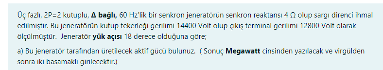 Üç fazlı, 2P=2 kutuplu, A bağlı, 60 Hz'lik bir senkron jeneratörün senkron reaktansi 4 2 olup sargi direnci ihmal
edilmiştir. Bu jeneratörün kutup tekerleği gerilimi 14400 Volt olup çıkış terminal gerilimi 12800 Volt olarak
ölçülmüştür. Jeneratör yük açısı 18 derece olduğuna göre;
a) Bu jeneratör tarafından üretilecek aktif gücü bulunuz. (Sonuç Megawatt cinsinden yazılacak ve virgülden
sonra iki basamaklı girilecektir.)