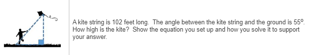 A kite string is 102 feet long. The angle between the kite string and the ground is 55°
How high is the kite? Show the equation you set up and how you solve it to support
your answer.