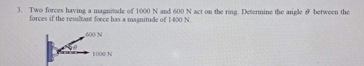 3. Two forces having a magnitude of 1000 N and 600 N act on the ring. Determine the arigle e between the
forces if the resultant force has a magnitude of 1400 N.
600 N
1000 N
