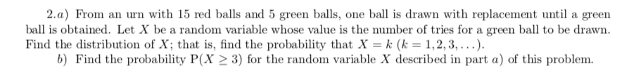 2. a) From an urn with 15 red balls and 5 green balls, one ball is drawn with replacement until a green
ball is obtained. Let X be a random variable whose value is the number of tries for a green ball to be drawn
Find the distribution of X; that is, find the probability that X = k (k = 1,2, 3, ...).
b) Find the probability P(X > 3) for the random variable X described in part a) of this problem.
wn.
