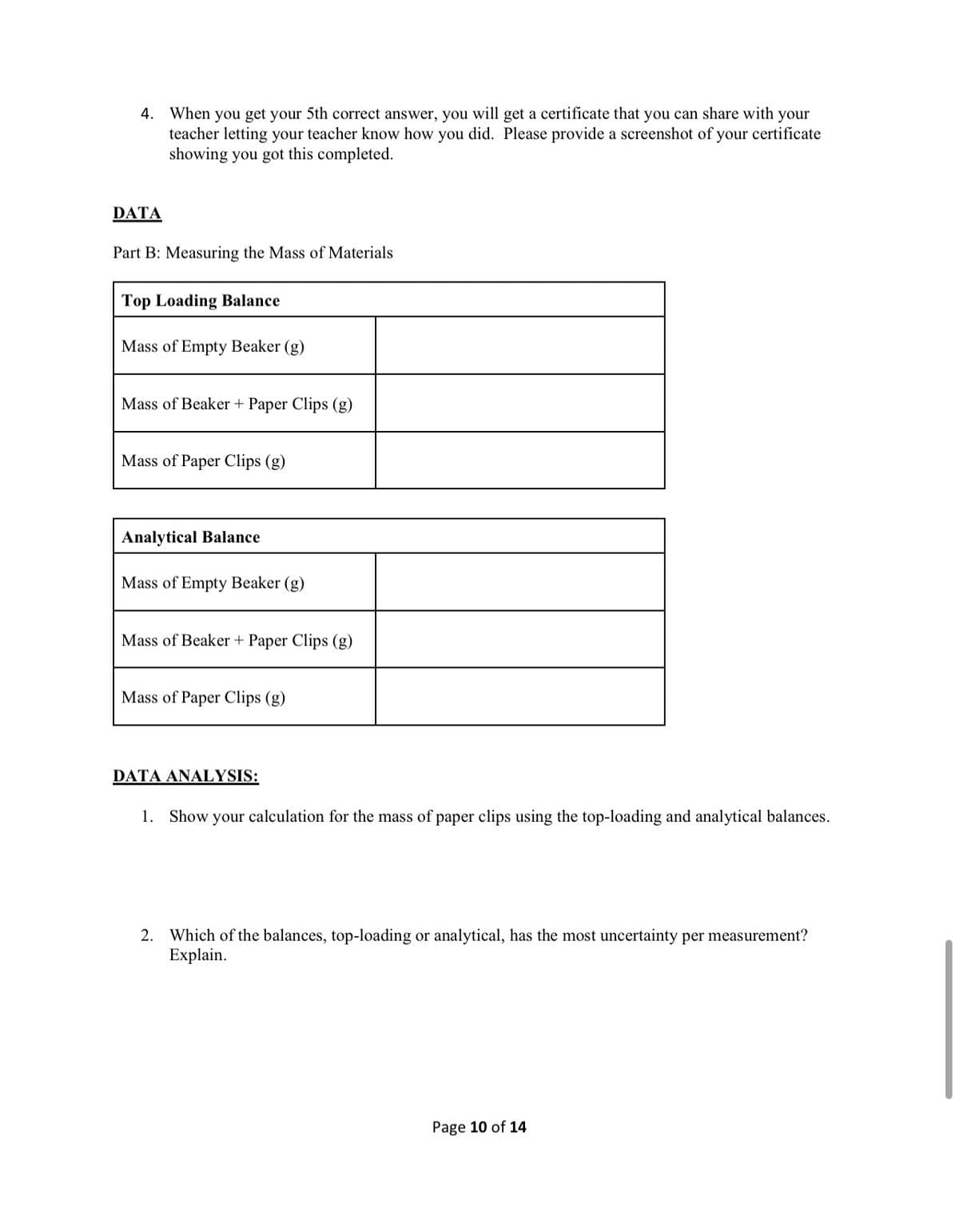 4. When you get your 5th correct answer, you will get a certificate that you can share with your
teacher letting your teacher know how you did. Please provide a screenshot of your certificate
showing you got this completed.
DATA
Part B: Measuring the Mass of Materials
Top Loading Balance
Mass
Empty Beaker (g)
Mass of Beaker + Paper Clips (g)
Mass of Paper Clips (g)
Analytical Balance
Mass of Empty Beaker (g)
Mass of Beaker + Paper Clips (g)
Mass of Paper Clips (g)
DATA ANALYSIS:
1. Show your calculation for the mass of paper clips using the top-loading and analytical balances.
2. Which of the balances, top-loading or analytical, has the most uncertainty per measurement?
Explain.
Page 10 of 14
