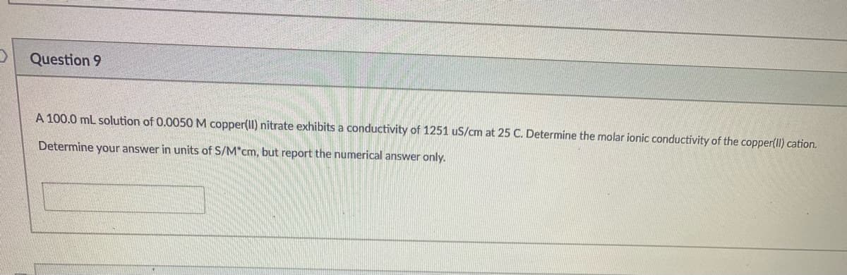 Question 9
A 100.0 ml solution of 0.0050 M copper(Il) nitrate exhibits a conductivity of 1251 uS/cm at 25 C. Determine the molar ionic conductivity of the copper(II) cation.
Determine your answer in units of S/M"cm, but report the numerical answer only.
