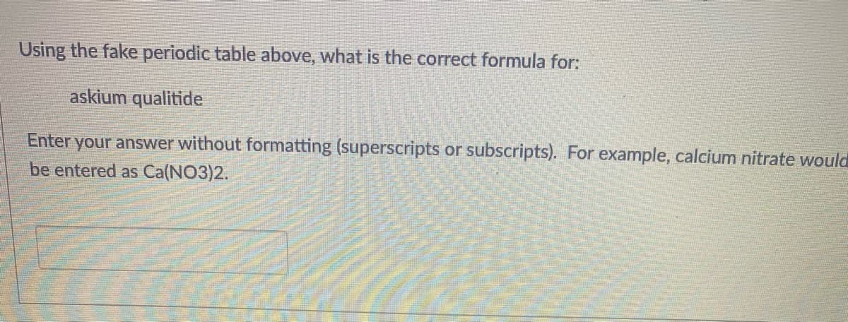 Using the fake periodic table above, what is the correct formula for:
askium qualitide
Enter your answer without formatting (superscripts or subscripts). For example, calcium nitrate would
be entered as Ca(NO3)2.
