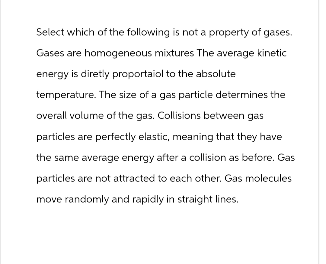 Select which of the following is not a property of gases.
Gases are homogeneous mixtures The average kinetic
energy is diretly proportaiol to the absolute
temperature. The size of a gas particle determines the
overall volume of the gas. Collisions between gas
particles are perfectly elastic, meaning that they have
the same average energy after a collision as before. Gas
particles are not attracted to each other. Gas molecules
move randomly and rapidly in straight lines.