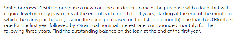Smith borrows 21,500 to purchase a new car. The car dealer finances the purchase with a loan that will
require level monthly payments at the end of each month for 4 years, starting at the end of the month in
which the car is purchased (assume the car is purchased on the 1st of the month). The loan has 0% interst
rate for the first year followed by 7% annual nominal interest rate, compounded monthly, for the
following three years. Find the outstanding balance on the loan at the end of the first year.
