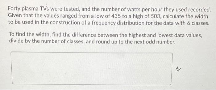 Forty plasma TVs were tested, and the number of watts per hour they used recorded.
Given that the values ranged from a low of 435 to a high of 503, calculate the width
to be used in the construction of a frequency distribution for the data with 6 classes.
To find the width, find the difference between the highest and lowest data values,
divide by the number of classes, and round up to the next odd number.
