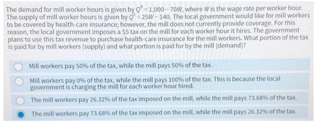 The demand for mill worker hours is given by Q" = 1,000 - 70W, where W is the wage rate per worker hour.
The supply of mill worker hours is given by Q = 25W- 140. The local government would like for mill workers
to be covered by health-care insurance; however, the mill does not currently provide coverage. For this
reason, the local government imposes a $5 tax on the mill for each worker hour it hires. The government
plans to use this tax revenue to purchase health-care insurance for the mill workers. What portion of the tax
is paid for by mill workers (supply) and what portion is paid for by the mill (demand)?
Mill workers pay 50% of the tax, while the mill pays 50% of the tax.
Mill workers pay 0% of the tax, while the mill pays 100% of the tax. This is because the local
government is charging the mill for each worker hour hired.
The mill workers pay 26.32% of the tax imposed on the mill, while the mill pays 73.68% of the tax.
The mill workers pay 73.68% of the tax imposed on the mill, while the mill pays 26.32% of the tax.
