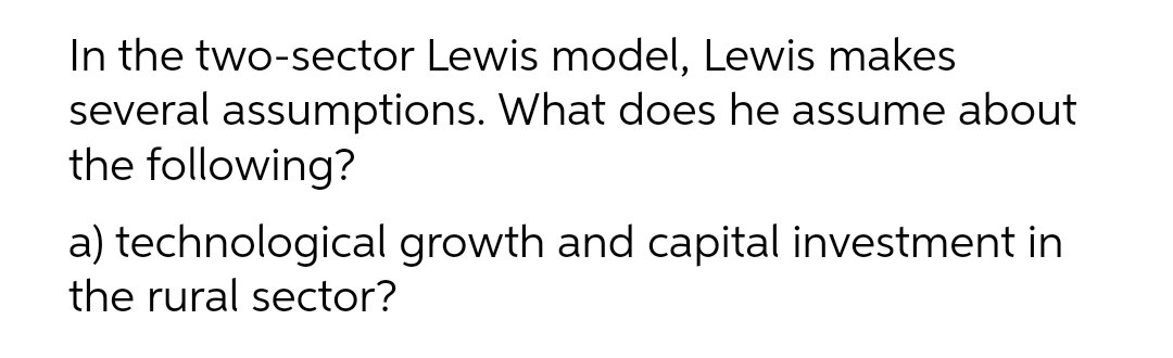 In the two-sector Lewis model, Lewis makes
several assumptions. What does he assume about
the following?
a) technological growth and capital investment in
the rural sector?
