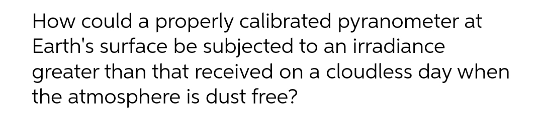 How could a properly calibrated pyranometer at
Earth's surface be subjected to an irradiance
greater than that received on a cloudless day when
the atmosphere is dust free?
