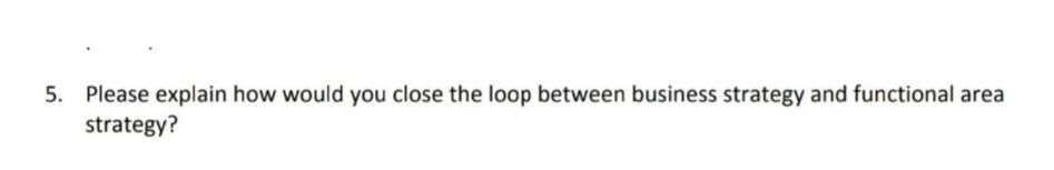 5. Please explain how would you close the loop between business strategy and functional area
strategy?
