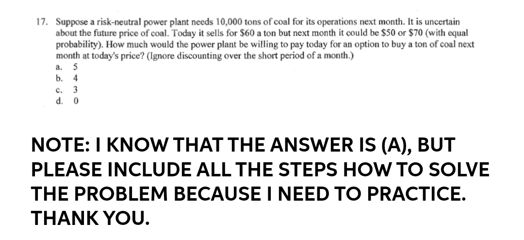 17. Suppose a risk-neutral power plant needs 10,000 tons of coal for its operations next month. It is uncertain
about the future price of coal. Today it sells for $60 a ton but next month it could be $50 or $70 (with equal
probability). How much would the power plant be willing to pay today for an option to buy a ton of coal next
month at today's price? (Ignore discounting over the short period of a month.)
а.
5
b.
4
с.
3
d.
NOTE: I KNOW THAT THE ANSWER IS (A), BUT
PLEASE INCLUDE ALL THE STEPS HOW TO SOLVE
THE PROBLEM BECAUSE I NEED TO PRACTICE.
THANK YOU.
