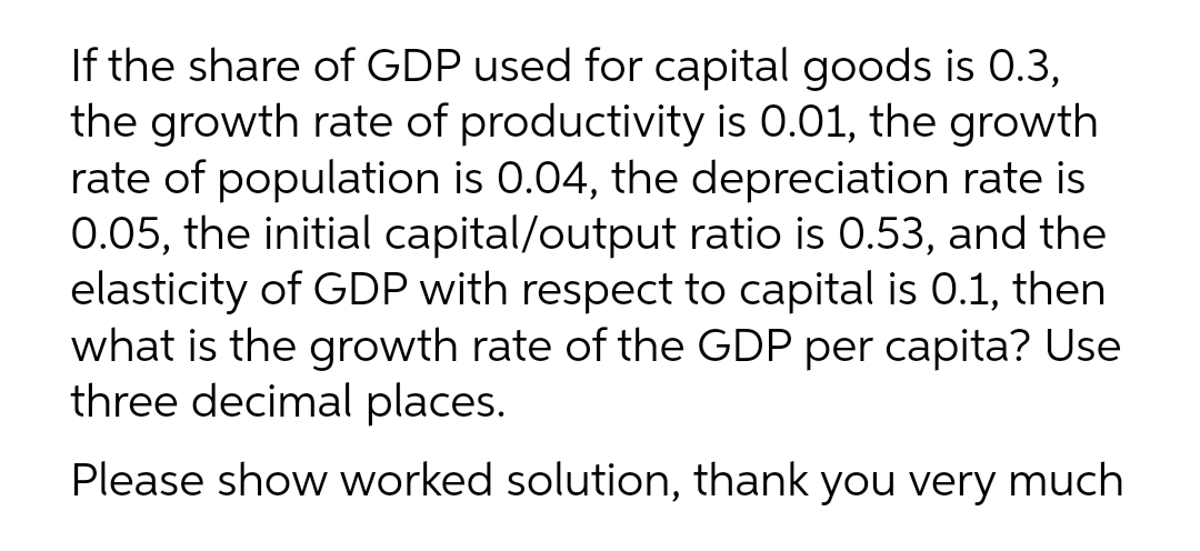 If the share of GDP used for capital goods is 0.3,
the growth rate of productivity is 0.01, the growth
rate of population is 0.04, the depreciation rate is
0.05, the initial capital/output ratio is 0.53, and the
elasticity of GDP with respect to capital is 0.1, then
what is the growth rate of the GDP per capita? Use
three decimal places.
Please show worked solution, thank you very much
