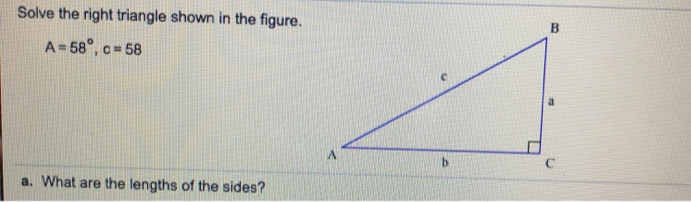 Solve the right triangle shown in the figure.
A= 58°, c = 58
by
a. What are the lengths of the sides?
