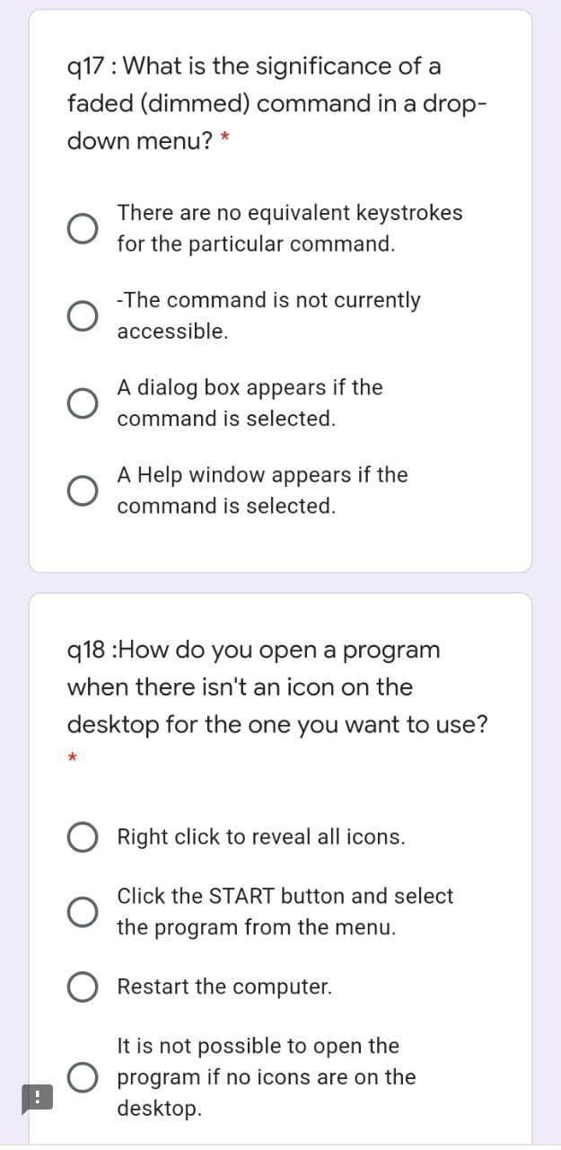 q17: What is the significance of a
faded (dimmed) command in a drop-
down menu? *
There are no equivalent keystrokes
for the particular command.
-The command is not currently
accessible.
A dialog box appears if the
command is selected.
A Help window appears if the
command is selected.
q18 :How do you open a program
when there isn't an icon on the
desktop for the one you want to use?
Right click to reveal all icons.
Click the START button and select
the program from the menu.
Restart the computer.
It is not possible to open the
O program if no icons are on the
desktop.
