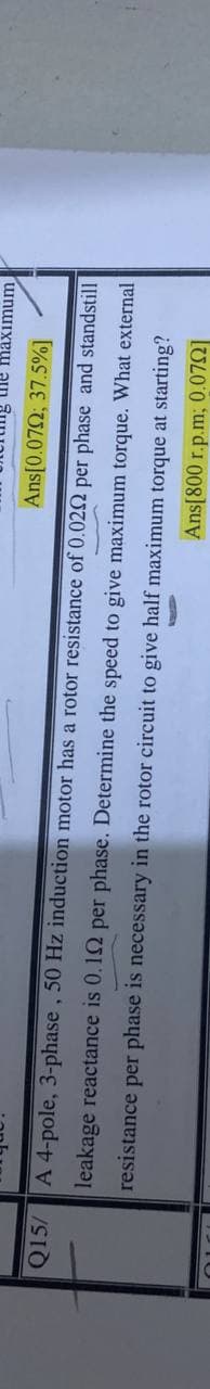 he maximum
Ans[0.072; 37.5%]
Q15/
A 4-pole, 3-phase, 50 Hz induction motor has a rotor resistance of 0.022 per phase and standstill
leakage reactance is 0.12 per phase. Determine the speed to give maximum torque. What external
resistance per phase is necessary in the rotor circuit to give half maximum torque at starting?
Ans[800 r.p.m; 0.072]
