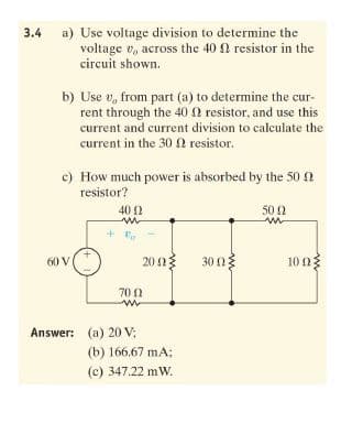 3.4
a) Use voltage division to determine the
voltage v, across the 40 0 resistor in the
circuit shown.
b) Use v, from part (a) to determine the cur-
rent through the 40 0 resistor, and use this
current and current division to calculate the
current in the 30 0 resistor.
c) How much power is absorbed by the 50 n
resistor?
40 2
50 2
60 V
20 03
30 ng
10 n3
70 0
Answer: (a) 20 V;
(b) 166.67 mA;
(c) 347.22 mW.
