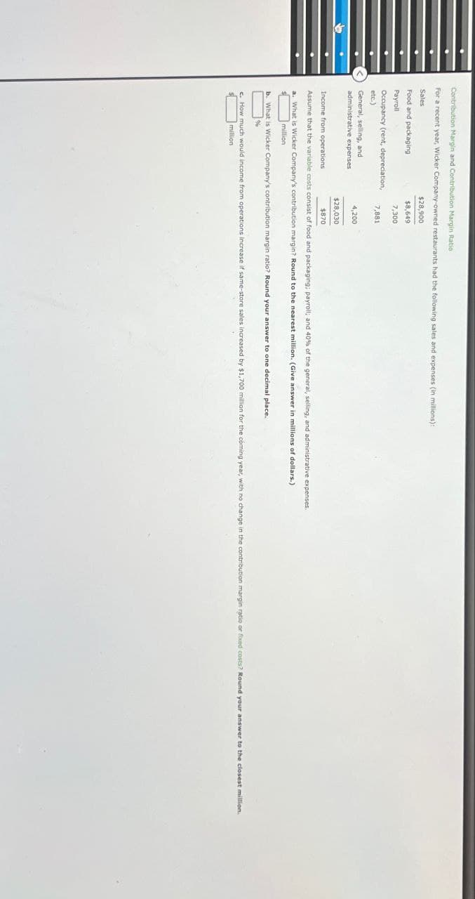 Contribution Margin and Contribution Margin Ratio
For a recent year, Wicker Company-owned restaurants had the following sales and expenses (in millions):
Sales
Food and packaging
$28,900
$8,649
Payroll
7,300
Occupancy (rent, depreciation,
7,881
etc.)
General, selling, and
4,200
administrative expenses
$28,030
$870
Income from operations
Assume that the variable costs consist of food and packaging; payroll; and 40% of the general, selling, and administrative expenses.
a. What is Wicker Company's contribution margin? Round to the nearest million. (Give answer in millions of dollars.)
million
b. What is Wicker Company's contribution margin ratio? Round your answer to one decimal place.
%
c. How much would income from operations increase if same-store sales increased by $1,700 million for the coming year, with no change in the contribution margin ratio or foxed costs? Round your answer to the closest million.
million