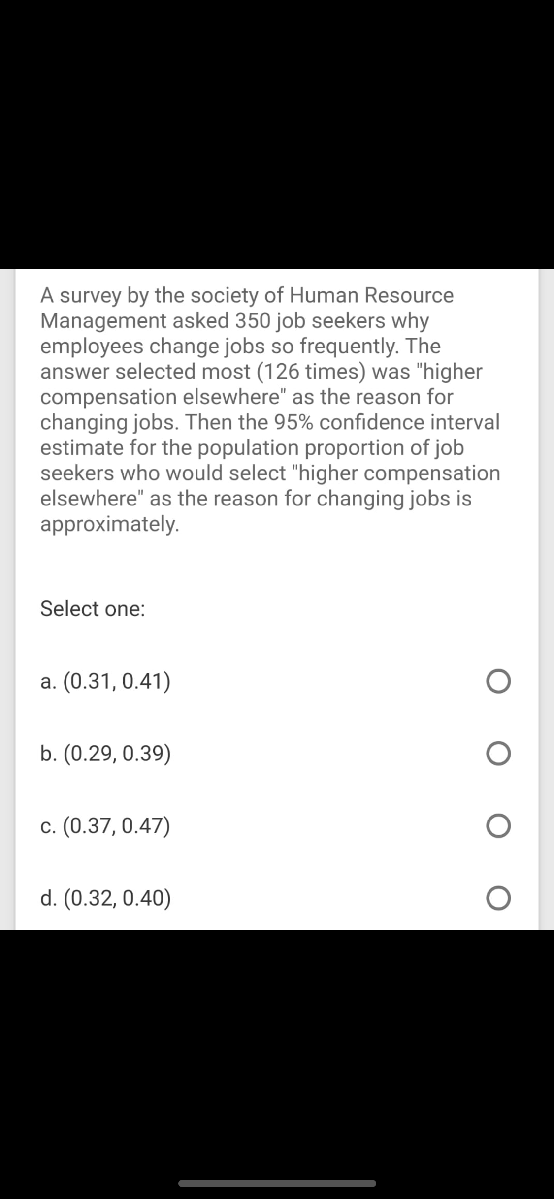 A survey by the society of Human Resource
Management asked 350 job seekers why
employees change jobs so frequently. The
answer selected most (126 times) was "higher
compensation elsewhere" as the reason for
changing jobs. Then the 95% confidence interval
estimate for the population proportion of job
seekers who would select "higher compensation
elsewhere" as the reason for changing jobs is
approximately.
