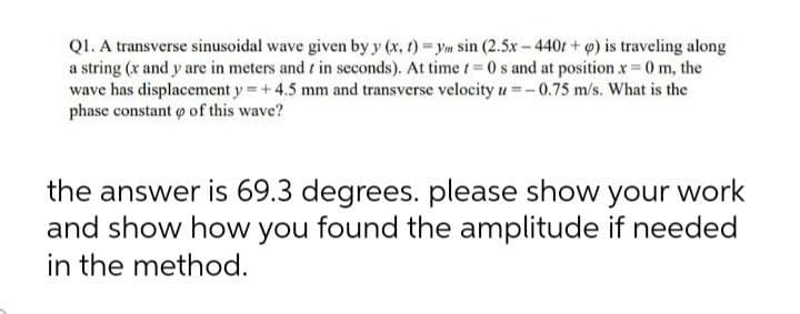 Q1. A transverse sinusoidal wave given by y (x, t)=ym sin (2.5x-440t+q) is traveling along
a string (x and y are in meters and in seconds). At time t=0 s and at position x = 0 m, the
wave has displacement y = +4.5 mm and transverse velocity u=-0.75 m/s. What is the
phase constant of this wave?
the answer is 69.3 degrees. please show your work
and show how you found the amplitude if needed
in the method.