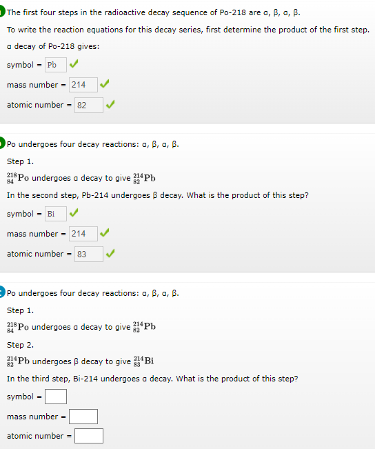 The first four steps in the radioactive decay sequence of Po-218 are a, B, a, B.
To write the reaction equations for this decay series, first determine the product of the first step.
a decay of Po-218 gives:
symbol = Pb
mass number = 214
atomic number
82
Po undergoes four decay reactions: a, B, a, B.
Step 1.
*Po undergoes a decay to give Pb
In the second step, Pb-214 undergoes B decay. What is the product of this step?
84
symbol = Bi
mass number = 214
atomic number = 83
Po undergoes four decay reactions: a, B, a, B.
Step 1.
218 Po undergoes a decay to give Pb
Step 2.
Pb undergoes B decay to give Bi
82
In the third step, Bi-214 undergoes a decay. What is the product of this step?
symbol =
mass number =
atomic number
