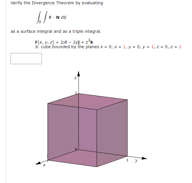 Verify the Divergence Theorem by evaluating
F·N ds
as a surface integral and as a triple integral.
F(x, y, z) = 2xi - 2yj + z?k
s: cube bounded by the planes x = 0, x = 1, y = 0, y = 1, z = 0, z = 1
