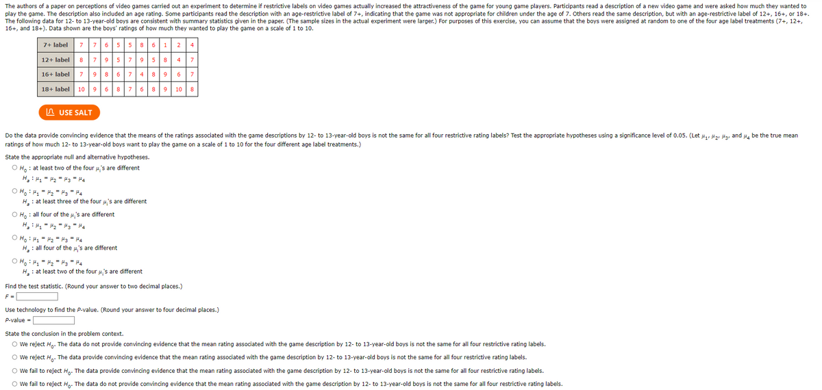 The authors of a paper on perceptions of video games carried out an experiment to determine if restrictive labels on video games actually increased the attractiveness of the game for young game players. Participants read a description of a new video game and were asked how much they wanted to
play the game. The description also included an age rating. Some participants read the description with an age-restrictive label of 7+, indicating that the game was not appropriate for children under the age of 7. Others read the same description, but with an age-restrictive label of 12+, 16+, or 18+.
The following data for 12- to 13-year-old boys are consistent with summary statistics given in the paper. (The sample sizes in the actual experiment were larger.) For purposes of this exercise, you can assume that the boys were assigned at random to one of the four age label treatments (7+, 12+,
16+, and 18+). Data shown are the boys' ratings of how much they wanted to play the game on a scale of 1 to 10.
7+ label
7
76
5 5 8
6 1
4
12+ label
8
79
8
4
16+ label
9
7 4
8
9
6
18+ label
10
9 6
8
7 6
9
10
n USE SALT
Do the data provide convincing evidence that the means of the ratings associated with the game descriptions by 12- to 13-year-old boys is not the same for all four restrictive rating labels? Test the appropriate hypotheses using a significance level of 0.05. (Let u,, u,, Ha, and u, be the true mean
ratings of how much 12- to 13-year-old boys want to play the game on a scale of 1 to 10 for the four different age label treatments.)
State the appropriate null and alternative hypotheses.
O H. : at least two of the four u's are different
H : 41 = H2 = Mz = H4
O H. : H, = H2 = !3= H4
H : at least three of the four u's are different
O H, : all four of the u,'s are different
O Ho : 41 = M2 = 43 = 44
H : all four of the u,'s are different
O H, : 4, = 42 = !3 = H4
H : at least two of the four u's are different
Find the test statistic. (Round your answer to two decimal places.)
F =
Use technology to find the P-value. (Round your answer to four decimal places.)
P-value =
State the conclusion in the problem context.
O We reject H.. The data do not provide convincing evidence that the mean rating associated with the game description by 12- to 13-year-old boys is not the same for all four restrictive rating labels.
O We reject H.. The data provide convincing evidence that the mean rating associated with the game description by 12- to 13-year-old boys is not the same for all four restrictive rating labels.
O we fail to reject Hp. The data provide convincing evidence that the mean rating associated with the game description by 12- to 13-year-old boys is not the same for all four restrictive rating labels.
O we fail to reject H,. The data do not provide convincing evidence that the mean rating associated with the game description by 12- to 13-year-old boys is not the same for all four restrictive rating labels.
