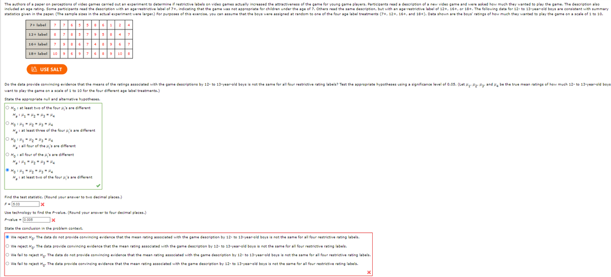 The authors of a paper on perceptions of video games carried out an experiment to determine if restrictive labels on video games actually increased the attractiveness of the game for young game players. Participants read a description of a new video game and were asked how much they wanted to play the game. The description also
included an age rating. Some participants read the description with an age-restrictive label of 7+, indicating that the game was not appropriate for children under the age of 7. Others read the same description, but with an age-restrictive label of 12+, 16+, or 18+. The following data for 12- to 13-year-old boys are consistent with summary
statistics given in the paper. (The sample sizes in the actual experiment were larger.) For purposes of this exercise, you can assume that the boys were assigned at random to one of the four age label treatments (7+, 12+, 16+, and 18+). Data shown are the boys' ratings of how much they wanted to play the game on a scale of 1 to 10.
7+ label
76 5
586 1
12+ label
7
857 958
16+ label
7
86 7 48
9
6.
18+ label
10
6
976 89
10
In USE SALT
Do the data provide convincing evidence that the means of the ratings associated with the game descriptions by 12- to 13-year-old boys is not the same for all four restrictive rating labels? Test the appropriate hypotheses using a significance level of 0.05. (Let u,, lz, la, and H, be the true mean ratings of how much 12- to 13-year-old boys
want to play the game on a scale of 1 to 10 for the four different age label treatments.)
State the appropriate null and alternative hypotheses.
O Ho : at least two of the four u,'s are different
H : l, = H2 = M3 = H4
O Ho : H1 = 2 = H3 = 44
H. : at least three of the four u,'s are different
O Ho : Hy = lz - H3 = l4
H: all four of the u's are different
O H, : all four of the u's are different
H : 4 = H2 = Hz = H4
Ho : H = lz = Hz = l4
H,: at least two of the four u,'s are different
Find the test statistic. (Round your answer to two decimal places.)
F = 5.03
Use technology to find the P-value. (Round your answer to four decimal places.)
P-value = 0.005
State the conclusion in the problem context.
O we reject Ho: The data do not provide convincing evidence that the mean rating associated with the game description by 12- to 13-year-old boys is not the same for all four restrictive rating labels.
O we reject Ho: The data provide convincing evidence that the mean rating associated with the game description by 12- to 13-year-old boys is not the same for all four restrictive rating labels.
O We fail to reject Ho: The data do not provide convincing evidence that the mean rating associated with the game description by 12- to 13-year-old boys
not the same for all four restrictive rating labels.
O We fail to reject Hp: The data provide convincing evidence that the mean rating associated with the game description by 12- to 13-year-old boys is not the same for all four restrictive rating labels.
